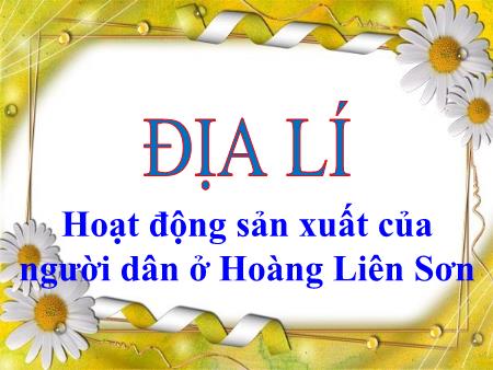 Bài giảng Địa lí Lớp 4 - Bài: Hoạt động sản xuất của người dân ở Hoàng Liên Sơn Bài giảng Địa lí Lớp 4 - Bài: Hoạt động sản xuất của người dân ở Hoàng Liên Sơn