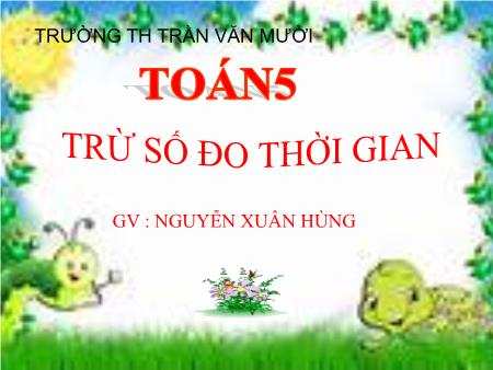 Bài giảng Toán Lớp 5 - Bài: Trừ số đo thời gian - Nguyễn Xuân Hùng Bài giảng Toán Lớp 5 - Bài: Trừ số đo thời gian - Nguyễn Xuân Hùng